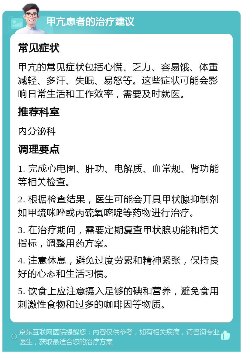 甲亢患者的治疗建议 常见症状 甲亢的常见症状包括心慌、乏力、容易饿、体重减轻、多汗、失眠、易怒等。这些症状可能会影响日常生活和工作效率，需要及时就医。 推荐科室 内分泌科 调理要点 1. 完成心电图、肝功、电解质、血常规、肾功能等相关检查。 2. 根据检查结果，医生可能会开具甲状腺抑制剂如甲巯咪唑或丙硫氧嘧啶等药物进行治疗。 3. 在治疗期间，需要定期复查甲状腺功能和相关指标，调整用药方案。 4. 注意休息，避免过度劳累和精神紧张，保持良好的心态和生活习惯。 5. 饮食上应注意摄入足够的碘和营养，避免食用刺激性食物和过多的咖啡因等物质。