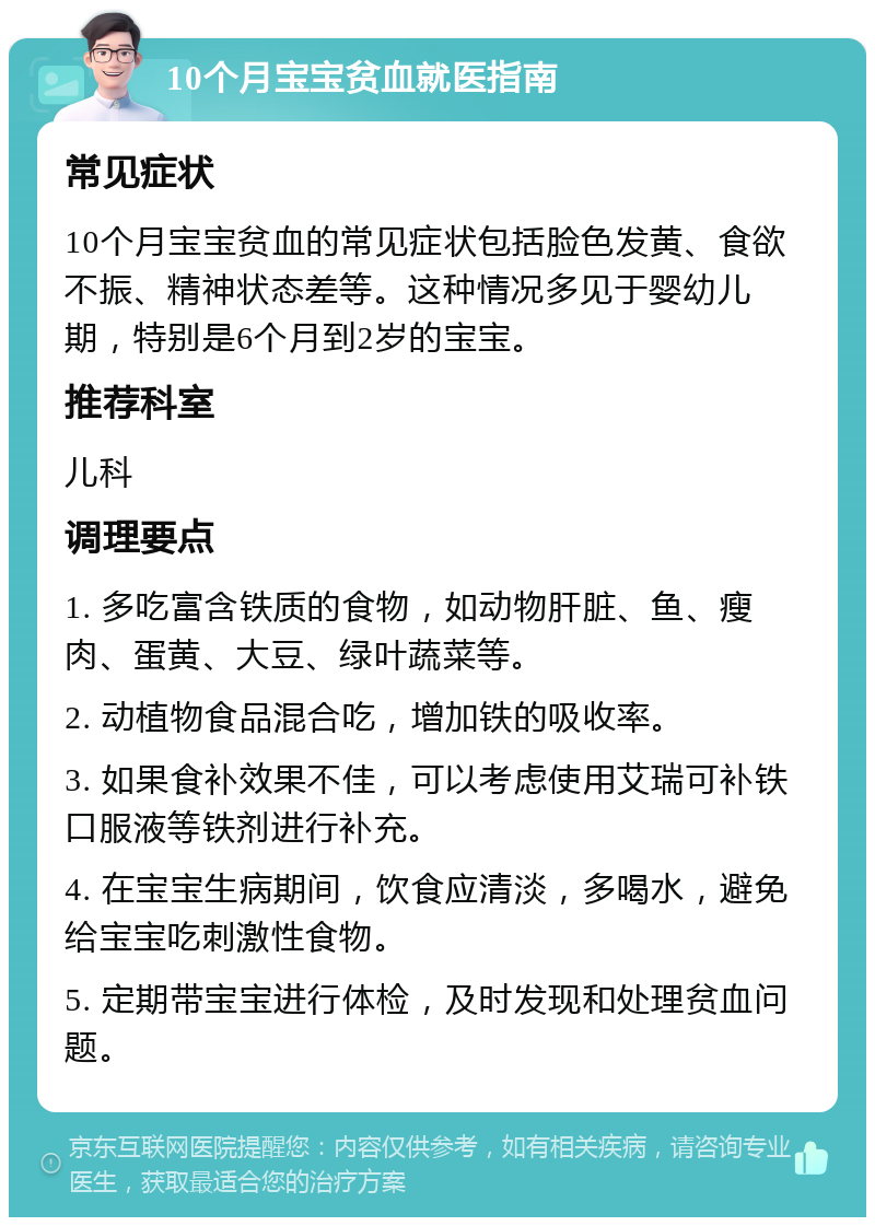 10个月宝宝贫血就医指南 常见症状 10个月宝宝贫血的常见症状包括脸色发黄、食欲不振、精神状态差等。这种情况多见于婴幼儿期，特别是6个月到2岁的宝宝。 推荐科室 儿科 调理要点 1. 多吃富含铁质的食物，如动物肝脏、鱼、瘦肉、蛋黄、大豆、绿叶蔬菜等。 2. 动植物食品混合吃，增加铁的吸收率。 3. 如果食补效果不佳，可以考虑使用艾瑞可补铁口服液等铁剂进行补充。 4. 在宝宝生病期间，饮食应清淡，多喝水，避免给宝宝吃刺激性食物。 5. 定期带宝宝进行体检，及时发现和处理贫血问题。