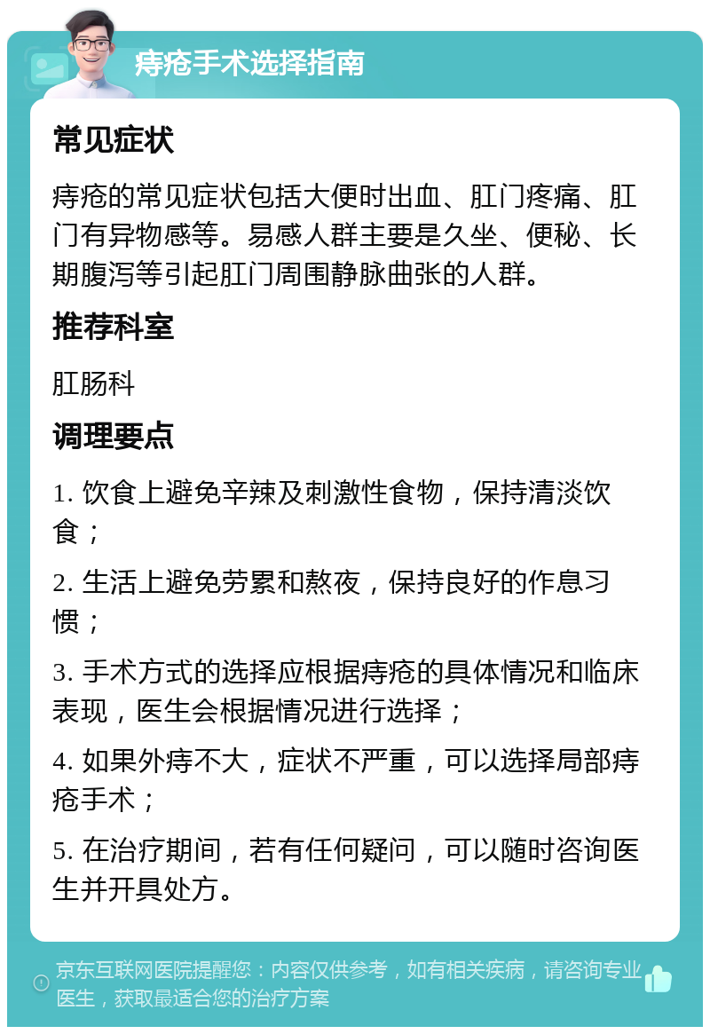 痔疮手术选择指南 常见症状 痔疮的常见症状包括大便时出血、肛门疼痛、肛门有异物感等。易感人群主要是久坐、便秘、长期腹泻等引起肛门周围静脉曲张的人群。 推荐科室 肛肠科 调理要点 1. 饮食上避免辛辣及刺激性食物，保持清淡饮食； 2. 生活上避免劳累和熬夜，保持良好的作息习惯； 3. 手术方式的选择应根据痔疮的具体情况和临床表现，医生会根据情况进行选择； 4. 如果外痔不大，症状不严重，可以选择局部痔疮手术； 5. 在治疗期间，若有任何疑问，可以随时咨询医生并开具处方。