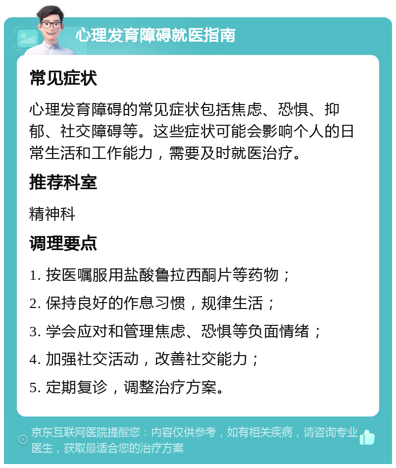 心理发育障碍就医指南 常见症状 心理发育障碍的常见症状包括焦虑、恐惧、抑郁、社交障碍等。这些症状可能会影响个人的日常生活和工作能力，需要及时就医治疗。 推荐科室 精神科 调理要点 1. 按医嘱服用盐酸鲁拉西酮片等药物； 2. 保持良好的作息习惯，规律生活； 3. 学会应对和管理焦虑、恐惧等负面情绪； 4. 加强社交活动，改善社交能力； 5. 定期复诊，调整治疗方案。