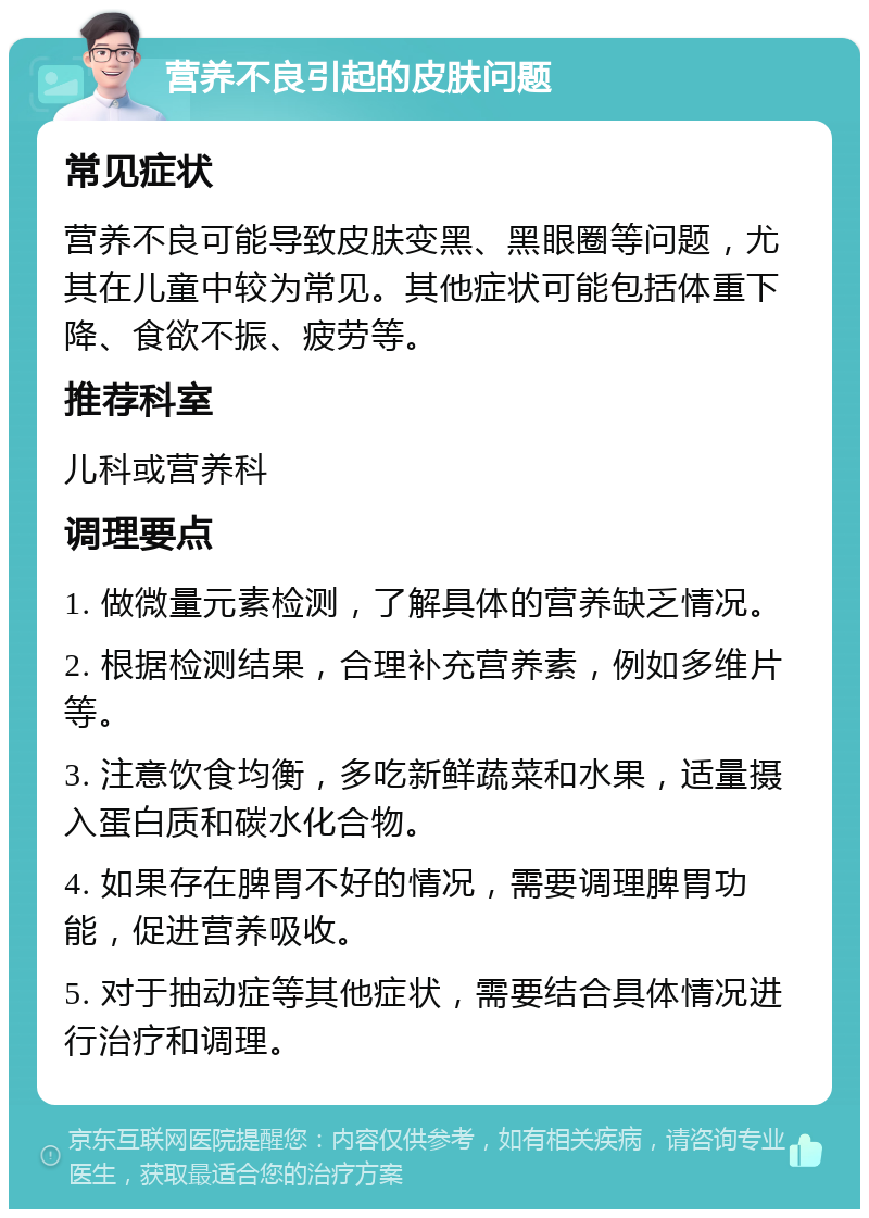 营养不良引起的皮肤问题 常见症状 营养不良可能导致皮肤变黑、黑眼圈等问题，尤其在儿童中较为常见。其他症状可能包括体重下降、食欲不振、疲劳等。 推荐科室 儿科或营养科 调理要点 1. 做微量元素检测，了解具体的营养缺乏情况。 2. 根据检测结果，合理补充营养素，例如多维片等。 3. 注意饮食均衡，多吃新鲜蔬菜和水果，适量摄入蛋白质和碳水化合物。 4. 如果存在脾胃不好的情况，需要调理脾胃功能，促进营养吸收。 5. 对于抽动症等其他症状，需要结合具体情况进行治疗和调理。