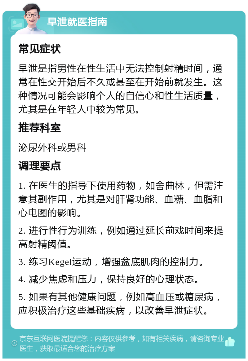 早泄就医指南 常见症状 早泄是指男性在性生活中无法控制射精时间，通常在性交开始后不久或甚至在开始前就发生。这种情况可能会影响个人的自信心和性生活质量，尤其是在年轻人中较为常见。 推荐科室 泌尿外科或男科 调理要点 1. 在医生的指导下使用药物，如舍曲林，但需注意其副作用，尤其是对肝肾功能、血糖、血脂和心电图的影响。 2. 进行性行为训练，例如通过延长前戏时间来提高射精阈值。 3. 练习Kegel运动，增强盆底肌肉的控制力。 4. 减少焦虑和压力，保持良好的心理状态。 5. 如果有其他健康问题，例如高血压或糖尿病，应积极治疗这些基础疾病，以改善早泄症状。