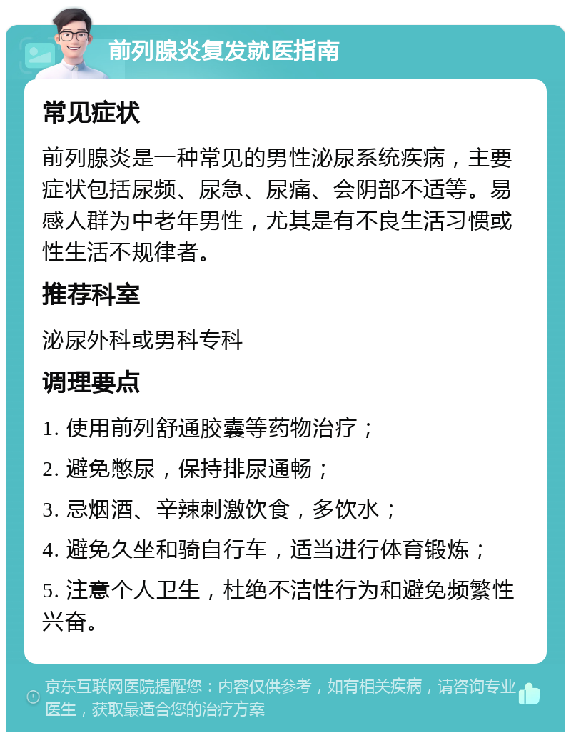 前列腺炎复发就医指南 常见症状 前列腺炎是一种常见的男性泌尿系统疾病，主要症状包括尿频、尿急、尿痛、会阴部不适等。易感人群为中老年男性，尤其是有不良生活习惯或性生活不规律者。 推荐科室 泌尿外科或男科专科 调理要点 1. 使用前列舒通胶囊等药物治疗； 2. 避免憋尿，保持排尿通畅； 3. 忌烟酒、辛辣刺激饮食，多饮水； 4. 避免久坐和骑自行车，适当进行体育锻炼； 5. 注意个人卫生，杜绝不洁性行为和避免频繁性兴奋。