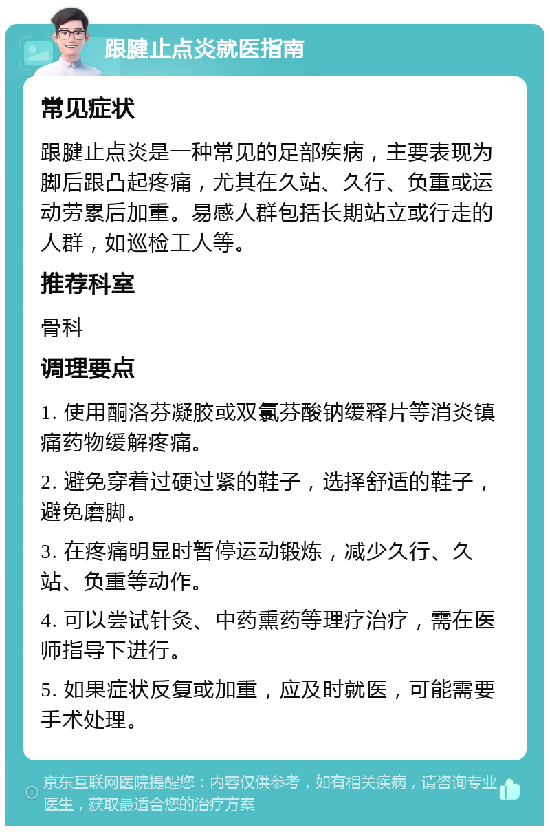 跟腱止点炎就医指南 常见症状 跟腱止点炎是一种常见的足部疾病，主要表现为脚后跟凸起疼痛，尤其在久站、久行、负重或运动劳累后加重。易感人群包括长期站立或行走的人群，如巡检工人等。 推荐科室 骨科 调理要点 1. 使用酮洛芬凝胶或双氯芬酸钠缓释片等消炎镇痛药物缓解疼痛。 2. 避免穿着过硬过紧的鞋子，选择舒适的鞋子，避免磨脚。 3. 在疼痛明显时暂停运动锻炼，减少久行、久站、负重等动作。 4. 可以尝试针灸、中药熏药等理疗治疗，需在医师指导下进行。 5. 如果症状反复或加重，应及时就医，可能需要手术处理。