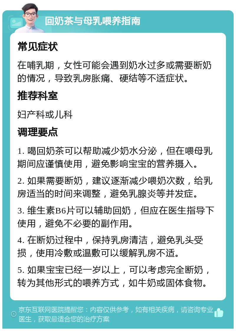 回奶茶与母乳喂养指南 常见症状 在哺乳期，女性可能会遇到奶水过多或需要断奶的情况，导致乳房胀痛、硬结等不适症状。 推荐科室 妇产科或儿科 调理要点 1. 喝回奶茶可以帮助减少奶水分泌，但在喂母乳期间应谨慎使用，避免影响宝宝的营养摄入。 2. 如果需要断奶，建议逐渐减少喂奶次数，给乳房适当的时间来调整，避免乳腺炎等并发症。 3. 维生素B6片可以辅助回奶，但应在医生指导下使用，避免不必要的副作用。 4. 在断奶过程中，保持乳房清洁，避免乳头受损，使用冷敷或温敷可以缓解乳房不适。 5. 如果宝宝已经一岁以上，可以考虑完全断奶，转为其他形式的喂养方式，如牛奶或固体食物。