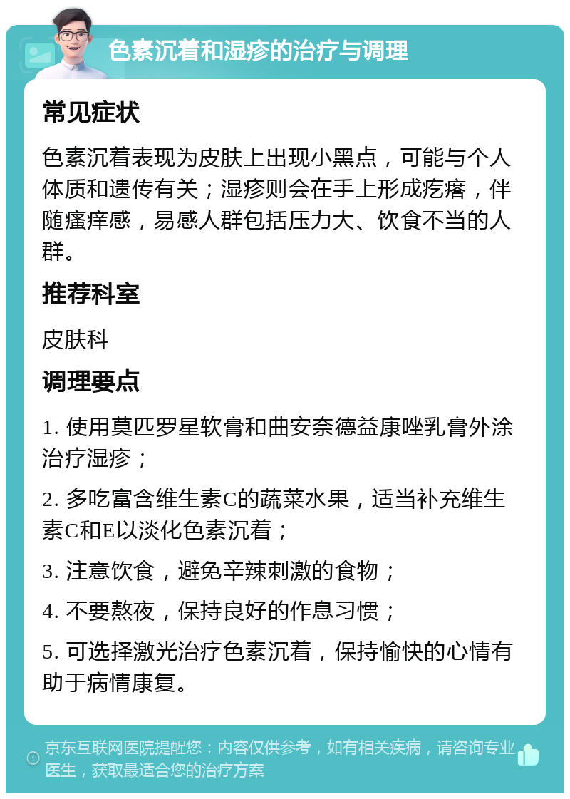 色素沉着和湿疹的治疗与调理 常见症状 色素沉着表现为皮肤上出现小黑点，可能与个人体质和遗传有关；湿疹则会在手上形成疙瘩，伴随瘙痒感，易感人群包括压力大、饮食不当的人群。 推荐科室 皮肤科 调理要点 1. 使用莫匹罗星软膏和曲安奈德益康唑乳膏外涂治疗湿疹； 2. 多吃富含维生素C的蔬菜水果，适当补充维生素C和E以淡化色素沉着； 3. 注意饮食，避免辛辣刺激的食物； 4. 不要熬夜，保持良好的作息习惯； 5. 可选择激光治疗色素沉着，保持愉快的心情有助于病情康复。