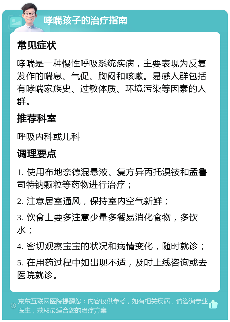 哮喘孩子的治疗指南 常见症状 哮喘是一种慢性呼吸系统疾病，主要表现为反复发作的喘息、气促、胸闷和咳嗽。易感人群包括有哮喘家族史、过敏体质、环境污染等因素的人群。 推荐科室 呼吸内科或儿科 调理要点 1. 使用布地奈德混悬液、复方异丙托溴铵和孟鲁司特钠颗粒等药物进行治疗； 2. 注意居室通风，保持室内空气新鲜； 3. 饮食上要多注意少量多餐易消化食物，多饮水； 4. 密切观察宝宝的状况和病情变化，随时就诊； 5. 在用药过程中如出现不适，及时上线咨询或去医院就诊。