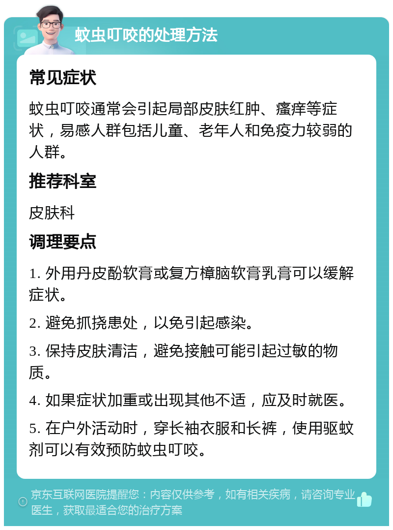 蚊虫叮咬的处理方法 常见症状 蚊虫叮咬通常会引起局部皮肤红肿、瘙痒等症状，易感人群包括儿童、老年人和免疫力较弱的人群。 推荐科室 皮肤科 调理要点 1. 外用丹皮酚软膏或复方樟脑软膏乳膏可以缓解症状。 2. 避免抓挠患处，以免引起感染。 3. 保持皮肤清洁，避免接触可能引起过敏的物质。 4. 如果症状加重或出现其他不适，应及时就医。 5. 在户外活动时，穿长袖衣服和长裤，使用驱蚊剂可以有效预防蚊虫叮咬。