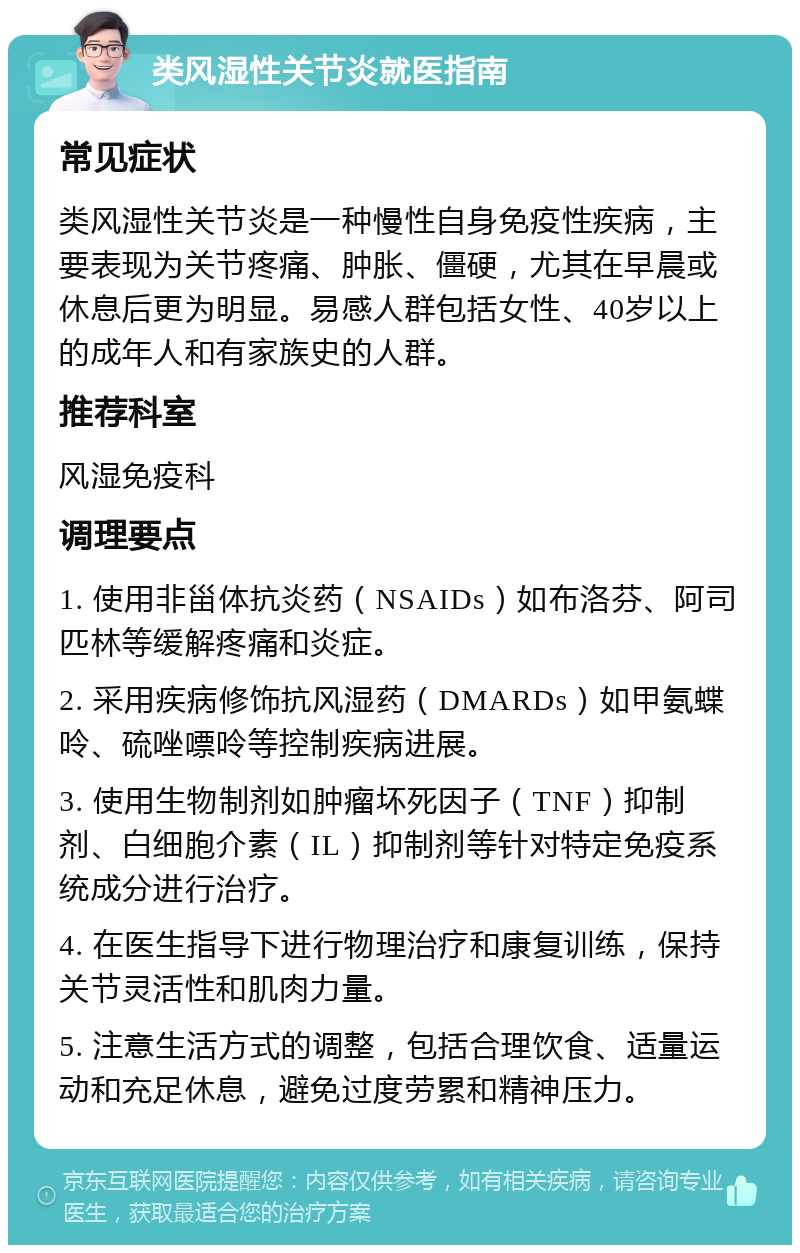 类风湿性关节炎就医指南 常见症状 类风湿性关节炎是一种慢性自身免疫性疾病，主要表现为关节疼痛、肿胀、僵硬，尤其在早晨或休息后更为明显。易感人群包括女性、40岁以上的成年人和有家族史的人群。 推荐科室 风湿免疫科 调理要点 1. 使用非甾体抗炎药（NSAIDs）如布洛芬、阿司匹林等缓解疼痛和炎症。 2. 采用疾病修饰抗风湿药（DMARDs）如甲氨蝶呤、硫唑嘌呤等控制疾病进展。 3. 使用生物制剂如肿瘤坏死因子（TNF）抑制剂、白细胞介素（IL）抑制剂等针对特定免疫系统成分进行治疗。 4. 在医生指导下进行物理治疗和康复训练，保持关节灵活性和肌肉力量。 5. 注意生活方式的调整，包括合理饮食、适量运动和充足休息，避免过度劳累和精神压力。