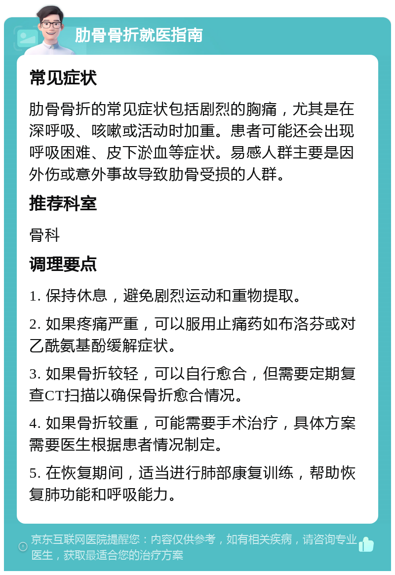 肋骨骨折就医指南 常见症状 肋骨骨折的常见症状包括剧烈的胸痛，尤其是在深呼吸、咳嗽或活动时加重。患者可能还会出现呼吸困难、皮下淤血等症状。易感人群主要是因外伤或意外事故导致肋骨受损的人群。 推荐科室 骨科 调理要点 1. 保持休息，避免剧烈运动和重物提取。 2. 如果疼痛严重，可以服用止痛药如布洛芬或对乙酰氨基酚缓解症状。 3. 如果骨折较轻，可以自行愈合，但需要定期复查CT扫描以确保骨折愈合情况。 4. 如果骨折较重，可能需要手术治疗，具体方案需要医生根据患者情况制定。 5. 在恢复期间，适当进行肺部康复训练，帮助恢复肺功能和呼吸能力。