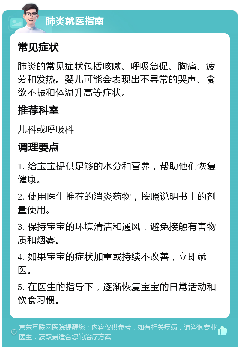 肺炎就医指南 常见症状 肺炎的常见症状包括咳嗽、呼吸急促、胸痛、疲劳和发热。婴儿可能会表现出不寻常的哭声、食欲不振和体温升高等症状。 推荐科室 儿科或呼吸科 调理要点 1. 给宝宝提供足够的水分和营养，帮助他们恢复健康。 2. 使用医生推荐的消炎药物，按照说明书上的剂量使用。 3. 保持宝宝的环境清洁和通风，避免接触有害物质和烟雾。 4. 如果宝宝的症状加重或持续不改善，立即就医。 5. 在医生的指导下，逐渐恢复宝宝的日常活动和饮食习惯。