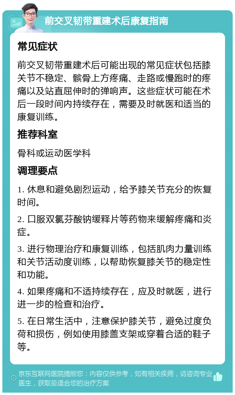 前交叉韧带重建术后康复指南 常见症状 前交叉韧带重建术后可能出现的常见症状包括膝关节不稳定、髌骨上方疼痛、走路或慢跑时的疼痛以及站直屈伸时的弹响声。这些症状可能在术后一段时间内持续存在，需要及时就医和适当的康复训练。 推荐科室 骨科或运动医学科 调理要点 1. 休息和避免剧烈运动，给予膝关节充分的恢复时间。 2. 口服双氯芬酸钠缓释片等药物来缓解疼痛和炎症。 3. 进行物理治疗和康复训练，包括肌肉力量训练和关节活动度训练，以帮助恢复膝关节的稳定性和功能。 4. 如果疼痛和不适持续存在，应及时就医，进行进一步的检查和治疗。 5. 在日常生活中，注意保护膝关节，避免过度负荷和损伤，例如使用膝盖支架或穿着合适的鞋子等。