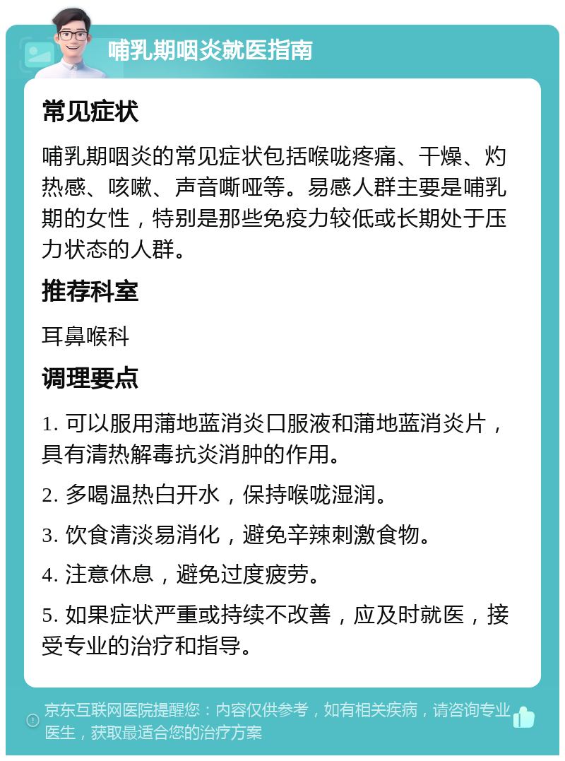 哺乳期咽炎就医指南 常见症状 哺乳期咽炎的常见症状包括喉咙疼痛、干燥、灼热感、咳嗽、声音嘶哑等。易感人群主要是哺乳期的女性，特别是那些免疫力较低或长期处于压力状态的人群。 推荐科室 耳鼻喉科 调理要点 1. 可以服用蒲地蓝消炎口服液和蒲地蓝消炎片，具有清热解毒抗炎消肿的作用。 2. 多喝温热白开水，保持喉咙湿润。 3. 饮食清淡易消化，避免辛辣刺激食物。 4. 注意休息，避免过度疲劳。 5. 如果症状严重或持续不改善，应及时就医，接受专业的治疗和指导。