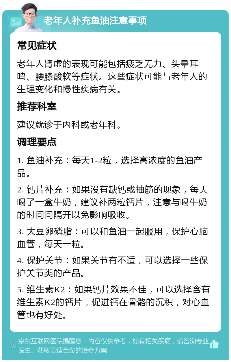 老年人补充鱼油注意事项 常见症状 老年人肾虚的表现可能包括疲乏无力、头晕耳鸣、腰膝酸软等症状。这些症状可能与老年人的生理变化和慢性疾病有关。 推荐科室 建议就诊于内科或老年科。 调理要点 1. 鱼油补充：每天1-2粒，选择高浓度的鱼油产品。 2. 钙片补充：如果没有缺钙或抽筋的现象，每天喝了一盒牛奶，建议补两粒钙片，注意与喝牛奶的时间间隔开以免影响吸收。 3. 大豆卵磷脂：可以和鱼油一起服用，保护心脑血管，每天一粒。 4. 保护关节：如果关节有不适，可以选择一些保护关节类的产品。 5. 维生素K2：如果钙片效果不佳，可以选择含有维生素K2的钙片，促进钙在骨骼的沉积，对心血管也有好处。