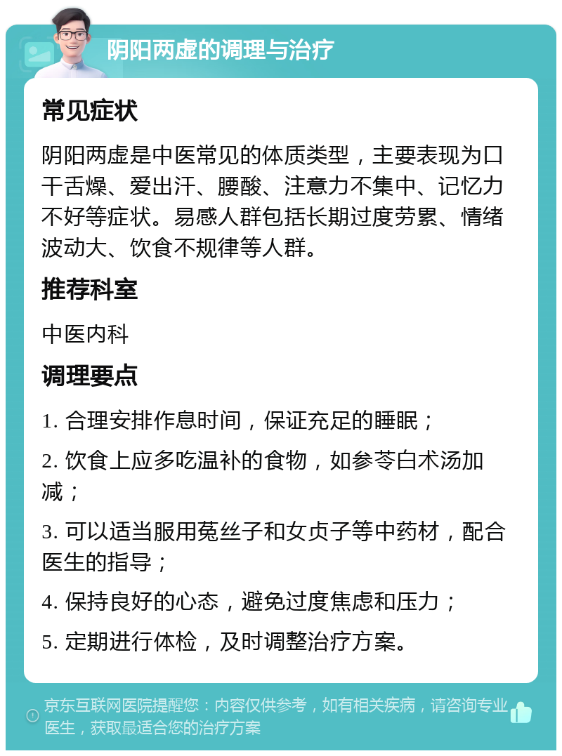 阴阳两虚的调理与治疗 常见症状 阴阳两虚是中医常见的体质类型，主要表现为口干舌燥、爱出汗、腰酸、注意力不集中、记忆力不好等症状。易感人群包括长期过度劳累、情绪波动大、饮食不规律等人群。 推荐科室 中医内科 调理要点 1. 合理安排作息时间，保证充足的睡眠； 2. 饮食上应多吃温补的食物，如参苓白术汤加减； 3. 可以适当服用菟丝子和女贞子等中药材，配合医生的指导； 4. 保持良好的心态，避免过度焦虑和压力； 5. 定期进行体检，及时调整治疗方案。