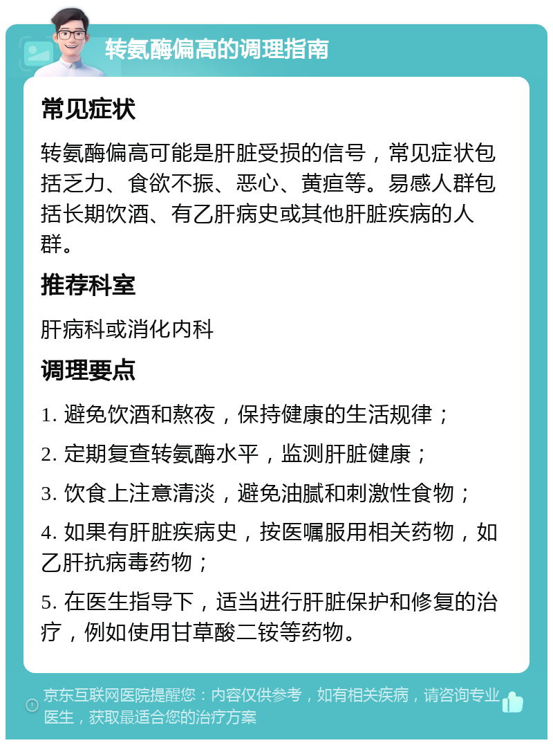 转氨酶偏高的调理指南 常见症状 转氨酶偏高可能是肝脏受损的信号，常见症状包括乏力、食欲不振、恶心、黄疸等。易感人群包括长期饮酒、有乙肝病史或其他肝脏疾病的人群。 推荐科室 肝病科或消化内科 调理要点 1. 避免饮酒和熬夜，保持健康的生活规律； 2. 定期复查转氨酶水平，监测肝脏健康； 3. 饮食上注意清淡，避免油腻和刺激性食物； 4. 如果有肝脏疾病史，按医嘱服用相关药物，如乙肝抗病毒药物； 5. 在医生指导下，适当进行肝脏保护和修复的治疗，例如使用甘草酸二铵等药物。