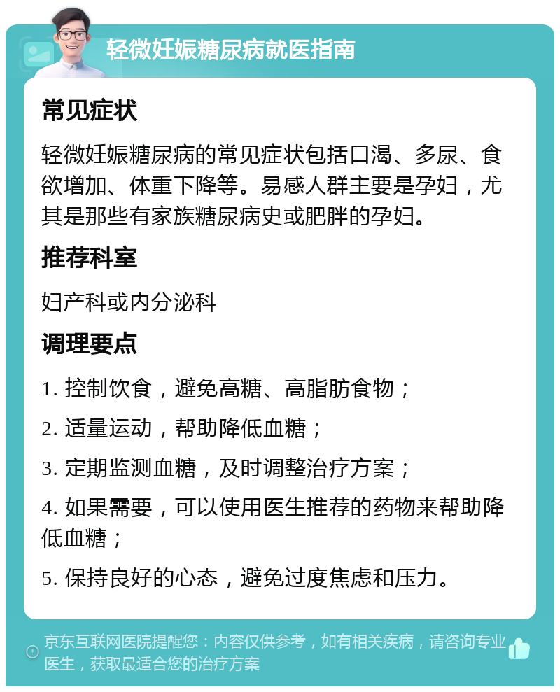 轻微妊娠糖尿病就医指南 常见症状 轻微妊娠糖尿病的常见症状包括口渴、多尿、食欲增加、体重下降等。易感人群主要是孕妇，尤其是那些有家族糖尿病史或肥胖的孕妇。 推荐科室 妇产科或内分泌科 调理要点 1. 控制饮食，避免高糖、高脂肪食物； 2. 适量运动，帮助降低血糖； 3. 定期监测血糖，及时调整治疗方案； 4. 如果需要，可以使用医生推荐的药物来帮助降低血糖； 5. 保持良好的心态，避免过度焦虑和压力。