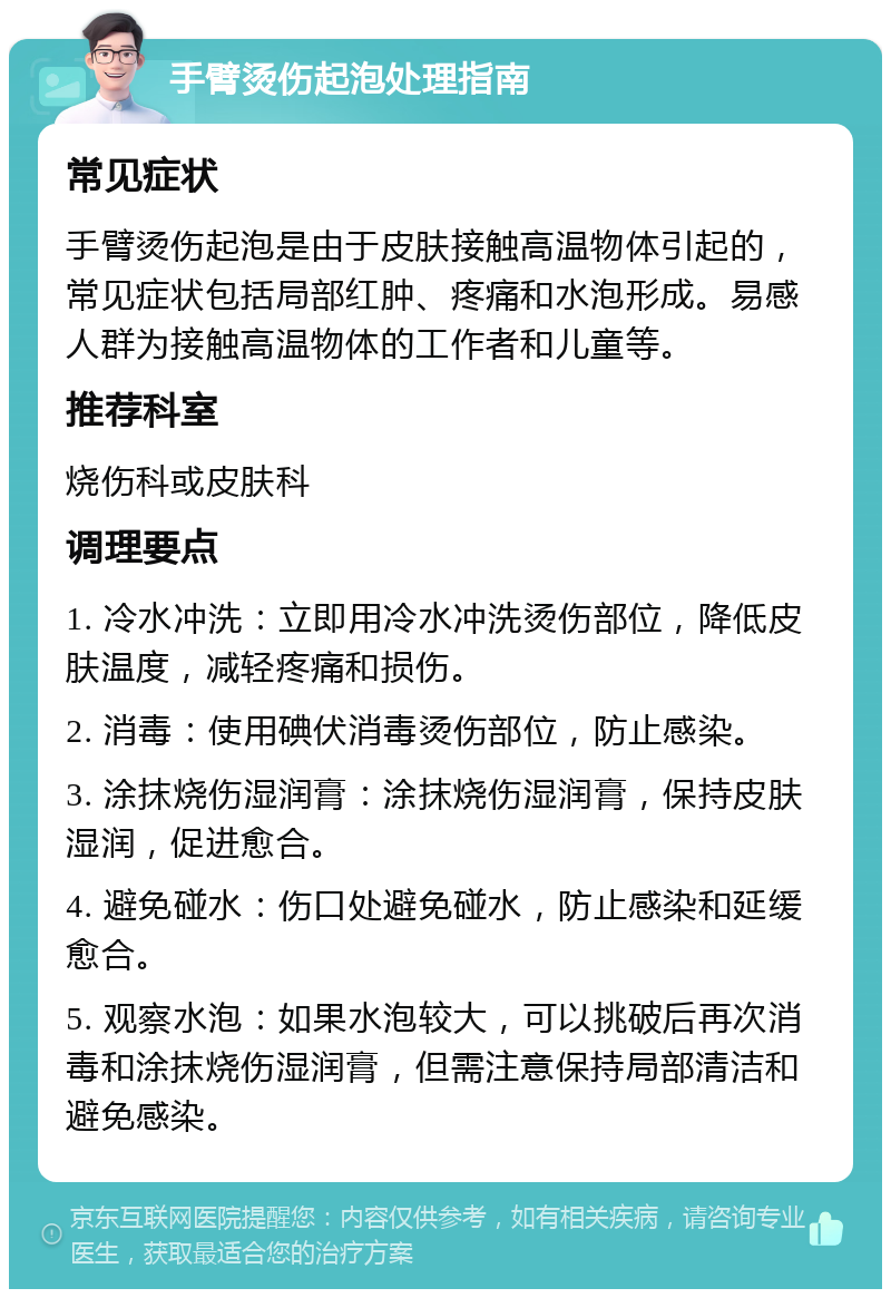 手臂烫伤起泡处理指南 常见症状 手臂烫伤起泡是由于皮肤接触高温物体引起的，常见症状包括局部红肿、疼痛和水泡形成。易感人群为接触高温物体的工作者和儿童等。 推荐科室 烧伤科或皮肤科 调理要点 1. 冷水冲洗：立即用冷水冲洗烫伤部位，降低皮肤温度，减轻疼痛和损伤。 2. 消毒：使用碘伏消毒烫伤部位，防止感染。 3. 涂抹烧伤湿润膏：涂抹烧伤湿润膏，保持皮肤湿润，促进愈合。 4. 避免碰水：伤口处避免碰水，防止感染和延缓愈合。 5. 观察水泡：如果水泡较大，可以挑破后再次消毒和涂抹烧伤湿润膏，但需注意保持局部清洁和避免感染。