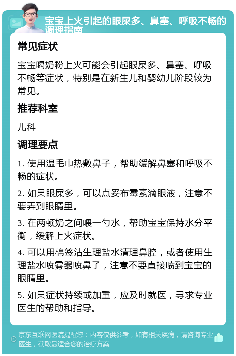 宝宝上火引起的眼屎多、鼻塞、呼吸不畅的调理指南 常见症状 宝宝喝奶粉上火可能会引起眼屎多、鼻塞、呼吸不畅等症状，特别是在新生儿和婴幼儿阶段较为常见。 推荐科室 儿科 调理要点 1. 使用温毛巾热敷鼻子，帮助缓解鼻塞和呼吸不畅的症状。 2. 如果眼屎多，可以点妥布霉素滴眼液，注意不要弄到眼睛里。 3. 在两顿奶之间喂一勺水，帮助宝宝保持水分平衡，缓解上火症状。 4. 可以用棉签沾生理盐水清理鼻腔，或者使用生理盐水喷雾器喷鼻子，注意不要直接喷到宝宝的眼睛里。 5. 如果症状持续或加重，应及时就医，寻求专业医生的帮助和指导。