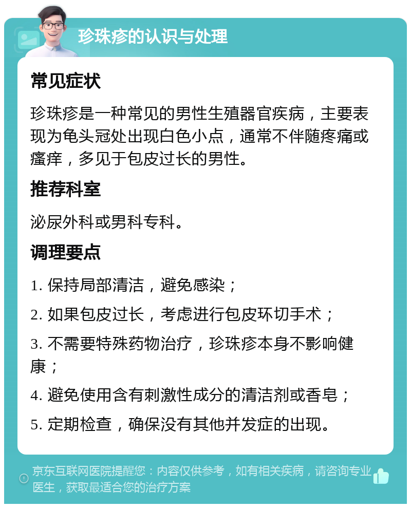 珍珠疹的认识与处理 常见症状 珍珠疹是一种常见的男性生殖器官疾病，主要表现为龟头冠处出现白色小点，通常不伴随疼痛或瘙痒，多见于包皮过长的男性。 推荐科室 泌尿外科或男科专科。 调理要点 1. 保持局部清洁，避免感染； 2. 如果包皮过长，考虑进行包皮环切手术； 3. 不需要特殊药物治疗，珍珠疹本身不影响健康； 4. 避免使用含有刺激性成分的清洁剂或香皂； 5. 定期检查，确保没有其他并发症的出现。