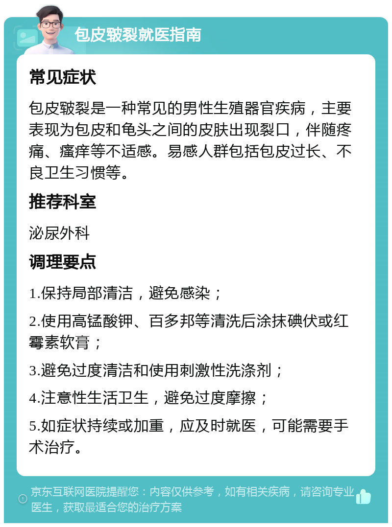 包皮皲裂就医指南 常见症状 包皮皲裂是一种常见的男性生殖器官疾病，主要表现为包皮和龟头之间的皮肤出现裂口，伴随疼痛、瘙痒等不适感。易感人群包括包皮过长、不良卫生习惯等。 推荐科室 泌尿外科 调理要点 1.保持局部清洁，避免感染； 2.使用高锰酸钾、百多邦等清洗后涂抹碘伏或红霉素软膏； 3.避免过度清洁和使用刺激性洗涤剂； 4.注意性生活卫生，避免过度摩擦； 5.如症状持续或加重，应及时就医，可能需要手术治疗。