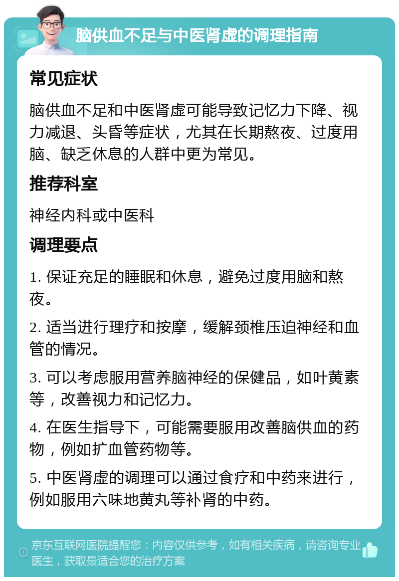 脑供血不足与中医肾虚的调理指南 常见症状 脑供血不足和中医肾虚可能导致记忆力下降、视力减退、头昏等症状，尤其在长期熬夜、过度用脑、缺乏休息的人群中更为常见。 推荐科室 神经内科或中医科 调理要点 1. 保证充足的睡眠和休息，避免过度用脑和熬夜。 2. 适当进行理疗和按摩，缓解颈椎压迫神经和血管的情况。 3. 可以考虑服用营养脑神经的保健品，如叶黄素等，改善视力和记忆力。 4. 在医生指导下，可能需要服用改善脑供血的药物，例如扩血管药物等。 5. 中医肾虚的调理可以通过食疗和中药来进行，例如服用六味地黄丸等补肾的中药。