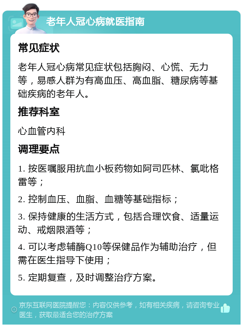 老年人冠心病就医指南 常见症状 老年人冠心病常见症状包括胸闷、心慌、无力等，易感人群为有高血压、高血脂、糖尿病等基础疾病的老年人。 推荐科室 心血管内科 调理要点 1. 按医嘱服用抗血小板药物如阿司匹林、氯吡格雷等； 2. 控制血压、血脂、血糖等基础指标； 3. 保持健康的生活方式，包括合理饮食、适量运动、戒烟限酒等； 4. 可以考虑辅酶Q10等保健品作为辅助治疗，但需在医生指导下使用； 5. 定期复查，及时调整治疗方案。