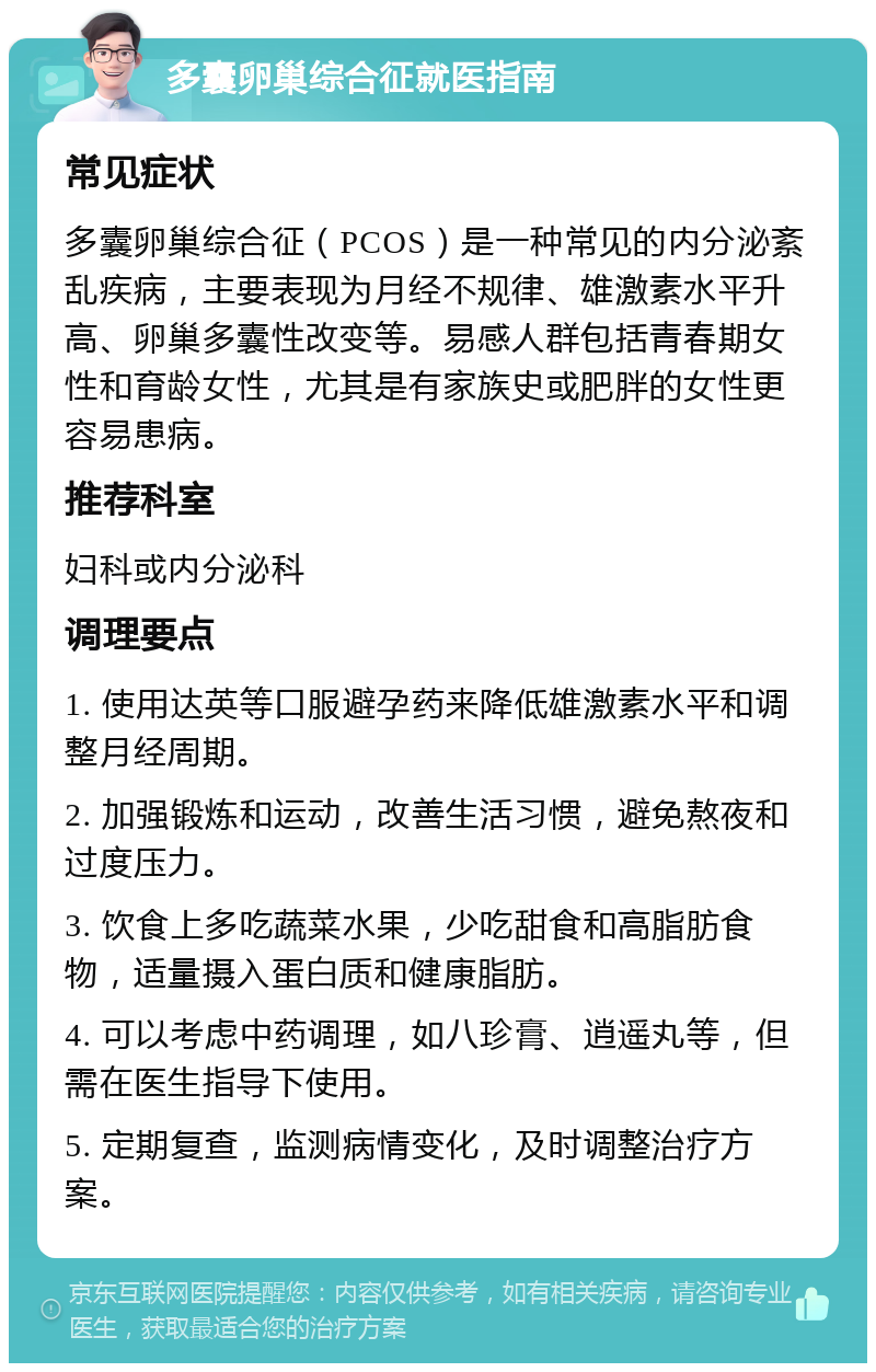 多囊卵巢综合征就医指南 常见症状 多囊卵巢综合征（PCOS）是一种常见的内分泌紊乱疾病，主要表现为月经不规律、雄激素水平升高、卵巢多囊性改变等。易感人群包括青春期女性和育龄女性，尤其是有家族史或肥胖的女性更容易患病。 推荐科室 妇科或内分泌科 调理要点 1. 使用达英等口服避孕药来降低雄激素水平和调整月经周期。 2. 加强锻炼和运动，改善生活习惯，避免熬夜和过度压力。 3. 饮食上多吃蔬菜水果，少吃甜食和高脂肪食物，适量摄入蛋白质和健康脂肪。 4. 可以考虑中药调理，如八珍膏、逍遥丸等，但需在医生指导下使用。 5. 定期复查，监测病情变化，及时调整治疗方案。