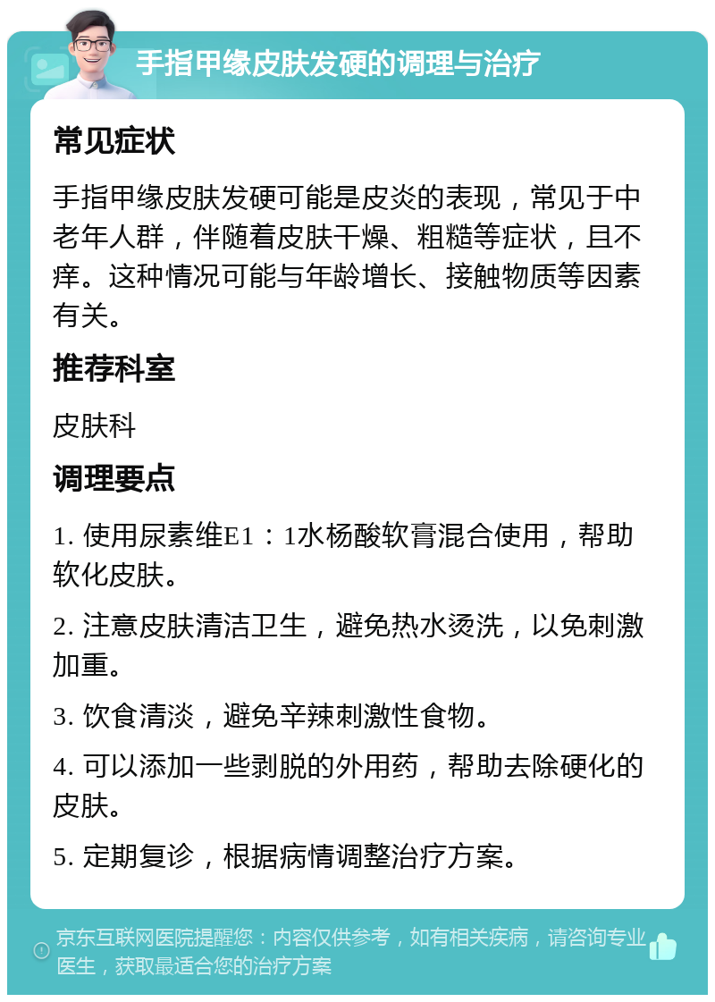 手指甲缘皮肤发硬的调理与治疗 常见症状 手指甲缘皮肤发硬可能是皮炎的表现，常见于中老年人群，伴随着皮肤干燥、粗糙等症状，且不痒。这种情况可能与年龄增长、接触物质等因素有关。 推荐科室 皮肤科 调理要点 1. 使用尿素维E1：1水杨酸软膏混合使用，帮助软化皮肤。 2. 注意皮肤清洁卫生，避免热水烫洗，以免刺激加重。 3. 饮食清淡，避免辛辣刺激性食物。 4. 可以添加一些剥脱的外用药，帮助去除硬化的皮肤。 5. 定期复诊，根据病情调整治疗方案。