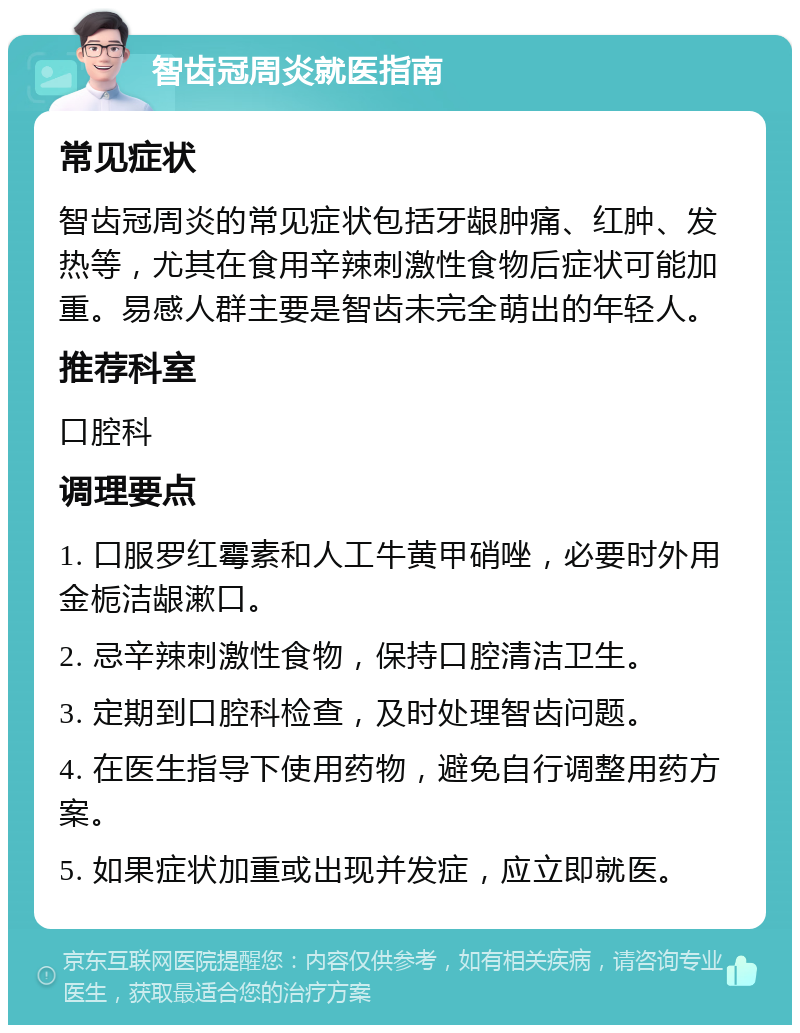 智齿冠周炎就医指南 常见症状 智齿冠周炎的常见症状包括牙龈肿痛、红肿、发热等，尤其在食用辛辣刺激性食物后症状可能加重。易感人群主要是智齿未完全萌出的年轻人。 推荐科室 口腔科 调理要点 1. 口服罗红霉素和人工牛黄甲硝唑，必要时外用金栀洁龈漱口。 2. 忌辛辣刺激性食物，保持口腔清洁卫生。 3. 定期到口腔科检查，及时处理智齿问题。 4. 在医生指导下使用药物，避免自行调整用药方案。 5. 如果症状加重或出现并发症，应立即就医。