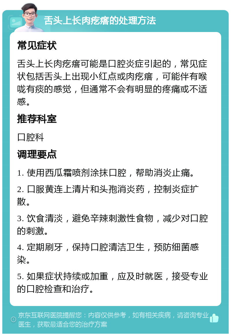 舌头上长肉疙瘩的处理方法 常见症状 舌头上长肉疙瘩可能是口腔炎症引起的，常见症状包括舌头上出现小红点或肉疙瘩，可能伴有喉咙有痰的感觉，但通常不会有明显的疼痛或不适感。 推荐科室 口腔科 调理要点 1. 使用西瓜霜喷剂涂抹口腔，帮助消炎止痛。 2. 口服黄连上清片和头孢消炎药，控制炎症扩散。 3. 饮食清淡，避免辛辣刺激性食物，减少对口腔的刺激。 4. 定期刷牙，保持口腔清洁卫生，预防细菌感染。 5. 如果症状持续或加重，应及时就医，接受专业的口腔检查和治疗。