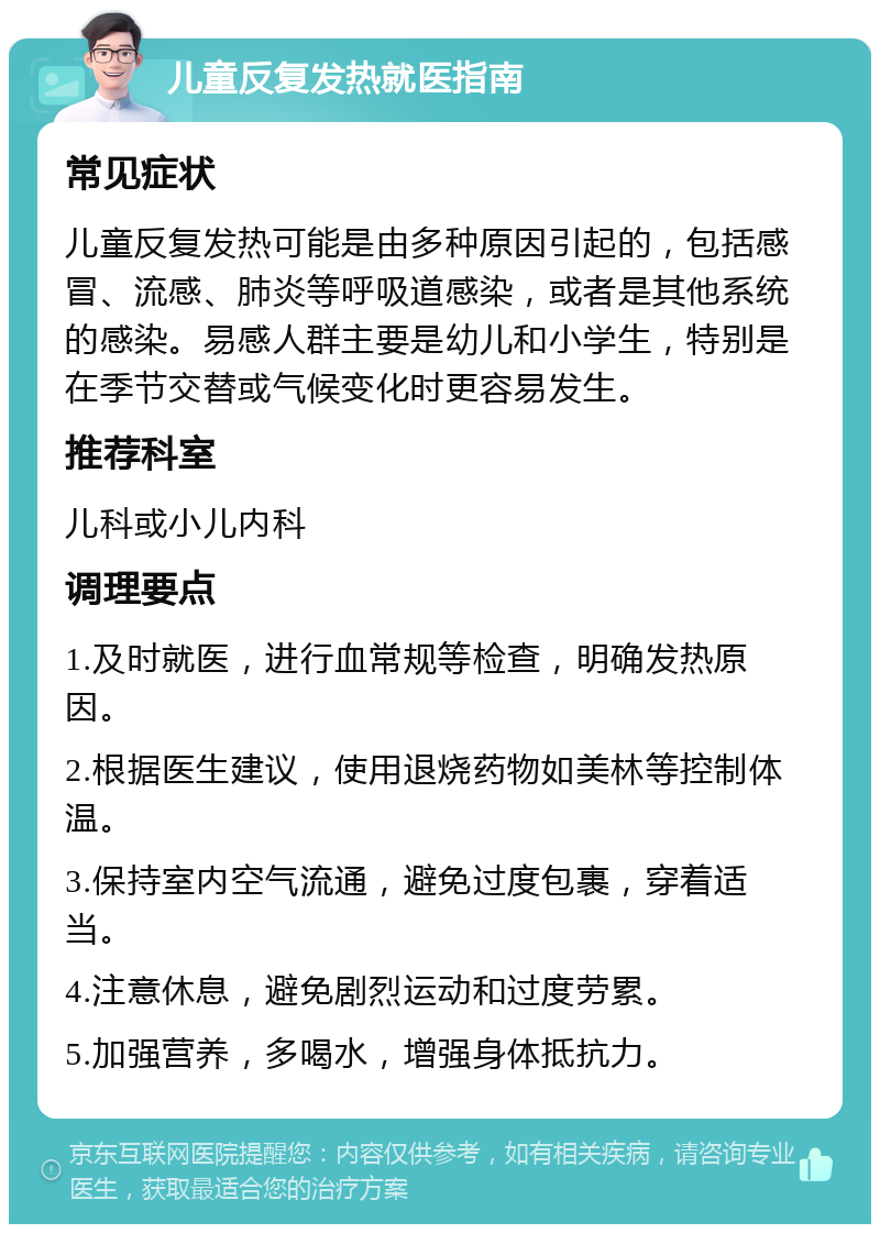 儿童反复发热就医指南 常见症状 儿童反复发热可能是由多种原因引起的，包括感冒、流感、肺炎等呼吸道感染，或者是其他系统的感染。易感人群主要是幼儿和小学生，特别是在季节交替或气候变化时更容易发生。 推荐科室 儿科或小儿内科 调理要点 1.及时就医，进行血常规等检查，明确发热原因。 2.根据医生建议，使用退烧药物如美林等控制体温。 3.保持室内空气流通，避免过度包裹，穿着适当。 4.注意休息，避免剧烈运动和过度劳累。 5.加强营养，多喝水，增强身体抵抗力。