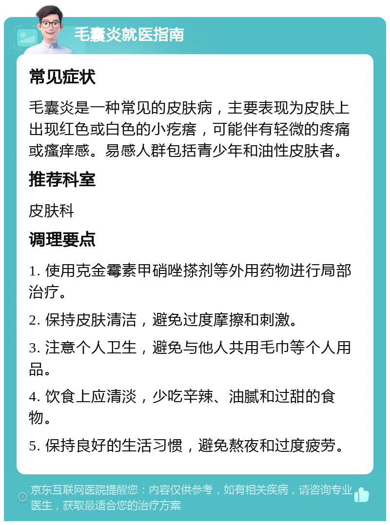 毛囊炎就医指南 常见症状 毛囊炎是一种常见的皮肤病，主要表现为皮肤上出现红色或白色的小疙瘩，可能伴有轻微的疼痛或瘙痒感。易感人群包括青少年和油性皮肤者。 推荐科室 皮肤科 调理要点 1. 使用克金霉素甲硝唑搽剂等外用药物进行局部治疗。 2. 保持皮肤清洁，避免过度摩擦和刺激。 3. 注意个人卫生，避免与他人共用毛巾等个人用品。 4. 饮食上应清淡，少吃辛辣、油腻和过甜的食物。 5. 保持良好的生活习惯，避免熬夜和过度疲劳。