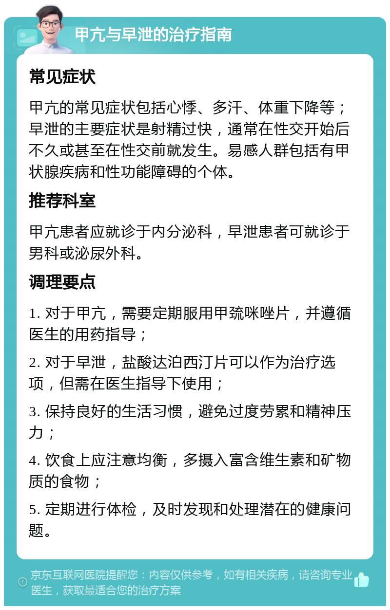 甲亢与早泄的治疗指南 常见症状 甲亢的常见症状包括心悸、多汗、体重下降等；早泄的主要症状是射精过快，通常在性交开始后不久或甚至在性交前就发生。易感人群包括有甲状腺疾病和性功能障碍的个体。 推荐科室 甲亢患者应就诊于内分泌科，早泄患者可就诊于男科或泌尿外科。 调理要点 1. 对于甲亢，需要定期服用甲巯咪唑片，并遵循医生的用药指导； 2. 对于早泄，盐酸达泊西汀片可以作为治疗选项，但需在医生指导下使用； 3. 保持良好的生活习惯，避免过度劳累和精神压力； 4. 饮食上应注意均衡，多摄入富含维生素和矿物质的食物； 5. 定期进行体检，及时发现和处理潜在的健康问题。