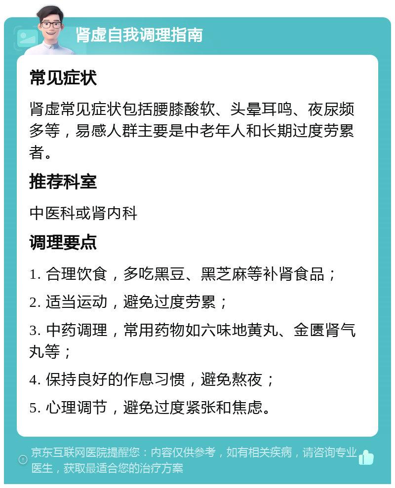 肾虚自我调理指南 常见症状 肾虚常见症状包括腰膝酸软、头晕耳鸣、夜尿频多等，易感人群主要是中老年人和长期过度劳累者。 推荐科室 中医科或肾内科 调理要点 1. 合理饮食，多吃黑豆、黑芝麻等补肾食品； 2. 适当运动，避免过度劳累； 3. 中药调理，常用药物如六味地黄丸、金匮肾气丸等； 4. 保持良好的作息习惯，避免熬夜； 5. 心理调节，避免过度紧张和焦虑。