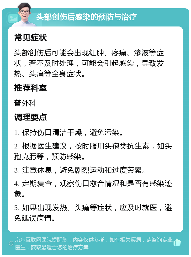 头部创伤后感染的预防与治疗 常见症状 头部创伤后可能会出现红肿、疼痛、渗液等症状，若不及时处理，可能会引起感染，导致发热、头痛等全身症状。 推荐科室 普外科 调理要点 1. 保持伤口清洁干燥，避免污染。 2. 根据医生建议，按时服用头孢类抗生素，如头孢克肟等，预防感染。 3. 注意休息，避免剧烈运动和过度劳累。 4. 定期复查，观察伤口愈合情况和是否有感染迹象。 5. 如果出现发热、头痛等症状，应及时就医，避免延误病情。