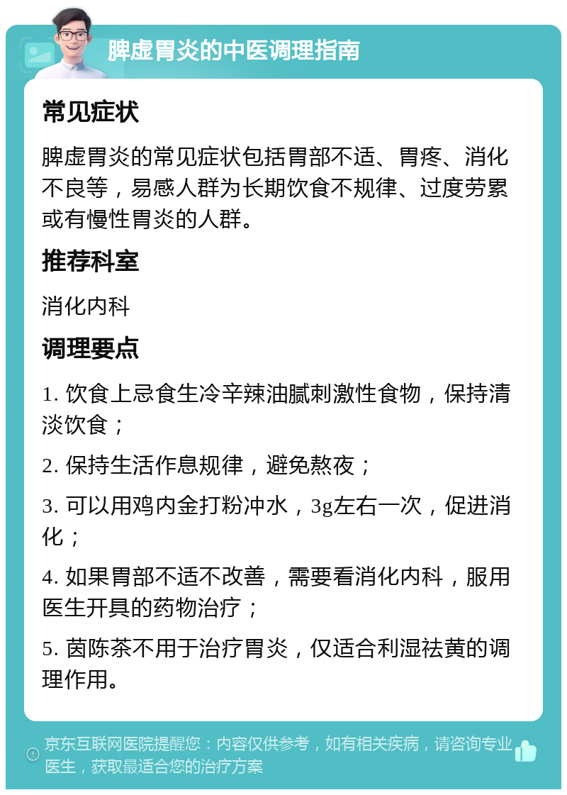 脾虚胃炎的中医调理指南 常见症状 脾虚胃炎的常见症状包括胃部不适、胃疼、消化不良等，易感人群为长期饮食不规律、过度劳累或有慢性胃炎的人群。 推荐科室 消化内科 调理要点 1. 饮食上忌食生冷辛辣油腻刺激性食物，保持清淡饮食； 2. 保持生活作息规律，避免熬夜； 3. 可以用鸡内金打粉冲水，3g左右一次，促进消化； 4. 如果胃部不适不改善，需要看消化内科，服用医生开具的药物治疗； 5. 茵陈茶不用于治疗胃炎，仅适合利湿祛黄的调理作用。