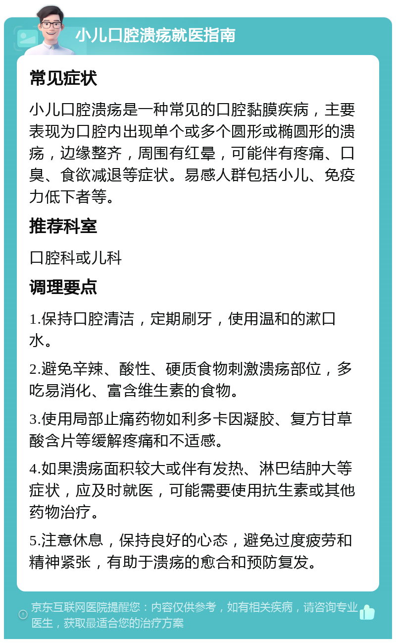 小儿口腔溃疡就医指南 常见症状 小儿口腔溃疡是一种常见的口腔黏膜疾病，主要表现为口腔内出现单个或多个圆形或椭圆形的溃疡，边缘整齐，周围有红晕，可能伴有疼痛、口臭、食欲减退等症状。易感人群包括小儿、免疫力低下者等。 推荐科室 口腔科或儿科 调理要点 1.保持口腔清洁，定期刷牙，使用温和的漱口水。 2.避免辛辣、酸性、硬质食物刺激溃疡部位，多吃易消化、富含维生素的食物。 3.使用局部止痛药物如利多卡因凝胶、复方甘草酸含片等缓解疼痛和不适感。 4.如果溃疡面积较大或伴有发热、淋巴结肿大等症状，应及时就医，可能需要使用抗生素或其他药物治疗。 5.注意休息，保持良好的心态，避免过度疲劳和精神紧张，有助于溃疡的愈合和预防复发。