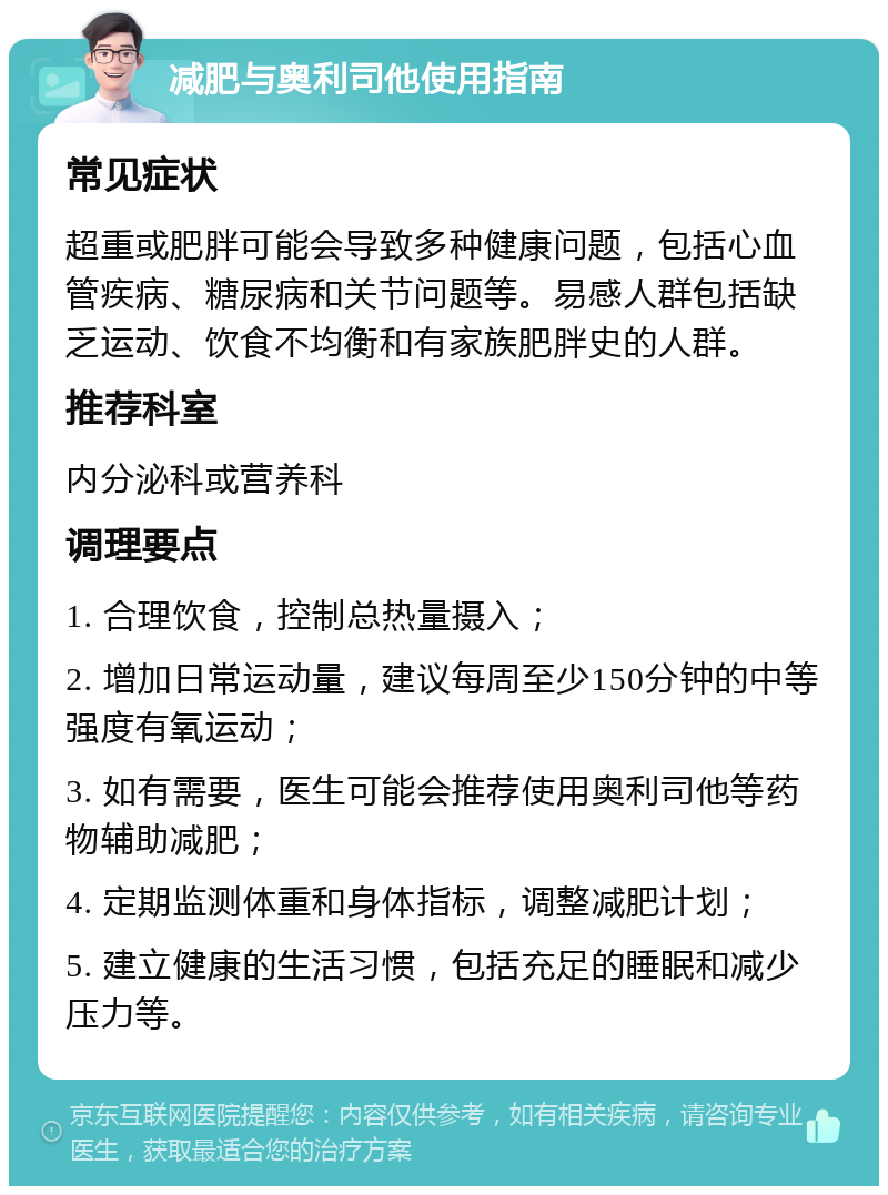 减肥与奥利司他使用指南 常见症状 超重或肥胖可能会导致多种健康问题，包括心血管疾病、糖尿病和关节问题等。易感人群包括缺乏运动、饮食不均衡和有家族肥胖史的人群。 推荐科室 内分泌科或营养科 调理要点 1. 合理饮食，控制总热量摄入； 2. 增加日常运动量，建议每周至少150分钟的中等强度有氧运动； 3. 如有需要，医生可能会推荐使用奥利司他等药物辅助减肥； 4. 定期监测体重和身体指标，调整减肥计划； 5. 建立健康的生活习惯，包括充足的睡眠和减少压力等。