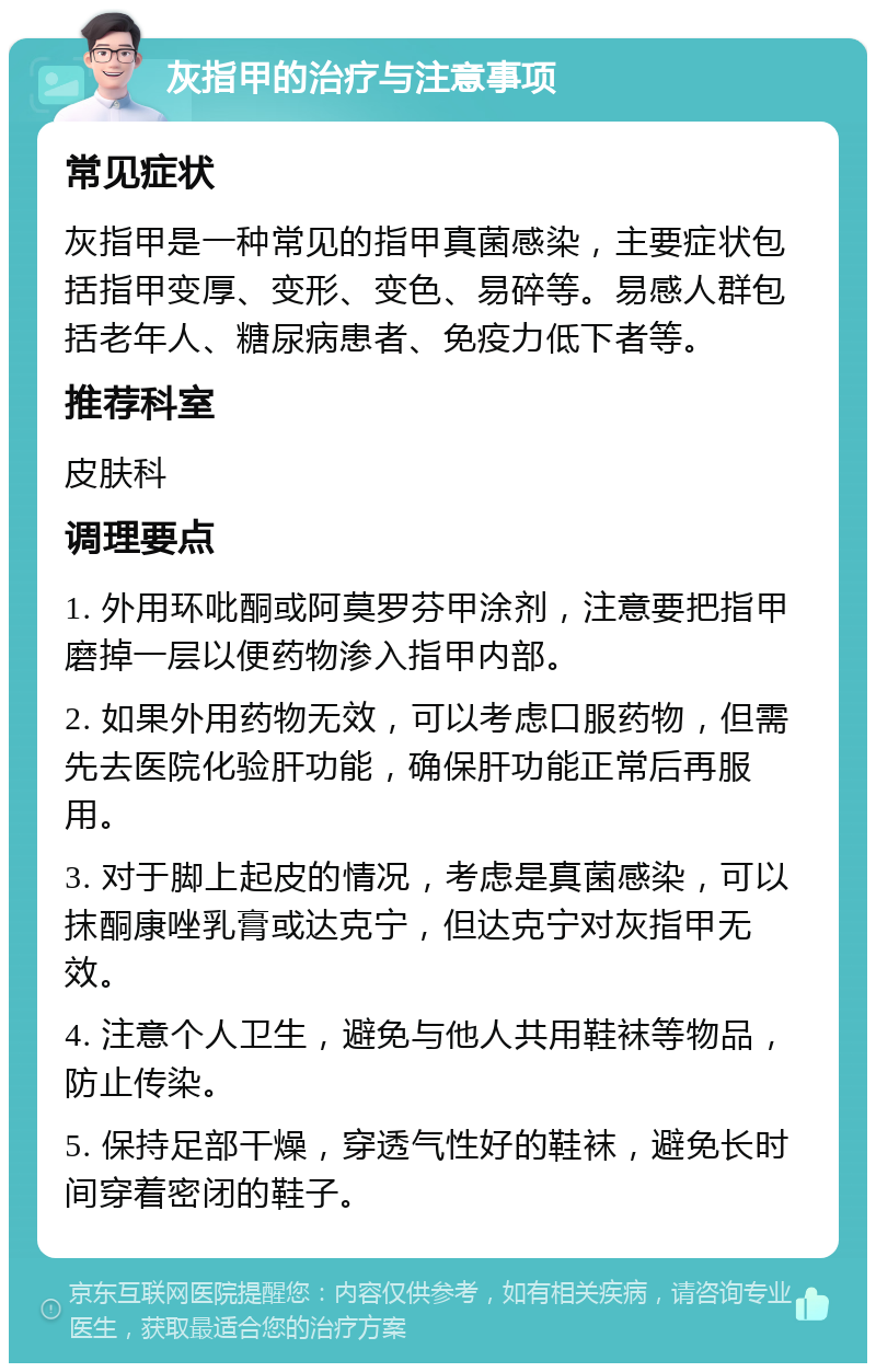 灰指甲的治疗与注意事项 常见症状 灰指甲是一种常见的指甲真菌感染，主要症状包括指甲变厚、变形、变色、易碎等。易感人群包括老年人、糖尿病患者、免疫力低下者等。 推荐科室 皮肤科 调理要点 1. 外用环吡酮或阿莫罗芬甲涂剂，注意要把指甲磨掉一层以便药物渗入指甲内部。 2. 如果外用药物无效，可以考虑口服药物，但需先去医院化验肝功能，确保肝功能正常后再服用。 3. 对于脚上起皮的情况，考虑是真菌感染，可以抹酮康唑乳膏或达克宁，但达克宁对灰指甲无效。 4. 注意个人卫生，避免与他人共用鞋袜等物品，防止传染。 5. 保持足部干燥，穿透气性好的鞋袜，避免长时间穿着密闭的鞋子。