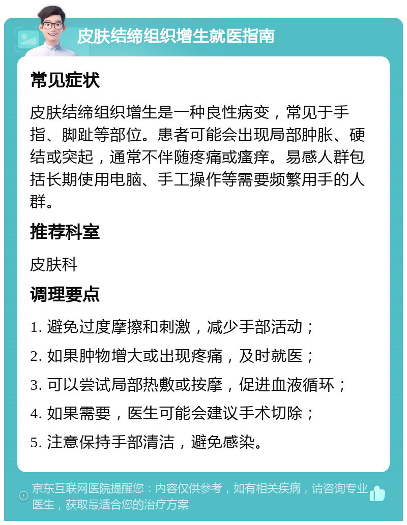 皮肤结缔组织增生就医指南 常见症状 皮肤结缔组织增生是一种良性病变，常见于手指、脚趾等部位。患者可能会出现局部肿胀、硬结或突起，通常不伴随疼痛或瘙痒。易感人群包括长期使用电脑、手工操作等需要频繁用手的人群。 推荐科室 皮肤科 调理要点 1. 避免过度摩擦和刺激，减少手部活动； 2. 如果肿物增大或出现疼痛，及时就医； 3. 可以尝试局部热敷或按摩，促进血液循环； 4. 如果需要，医生可能会建议手术切除； 5. 注意保持手部清洁，避免感染。