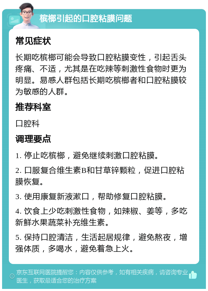 槟榔引起的口腔粘膜问题 常见症状 长期吃槟榔可能会导致口腔粘膜变性，引起舌头疼痛、不适，尤其是在吃辣等刺激性食物时更为明显。易感人群包括长期吃槟榔者和口腔粘膜较为敏感的人群。 推荐科室 口腔科 调理要点 1. 停止吃槟榔，避免继续刺激口腔粘膜。 2. 口服复合维生素B和甘草锌颗粒，促进口腔粘膜恢复。 3. 使用康复新液漱口，帮助修复口腔粘膜。 4. 饮食上少吃刺激性食物，如辣椒、姜等，多吃新鲜水果蔬菜补充维生素。 5. 保持口腔清洁，生活起居规律，避免熬夜，增强体质，多喝水，避免着急上火。