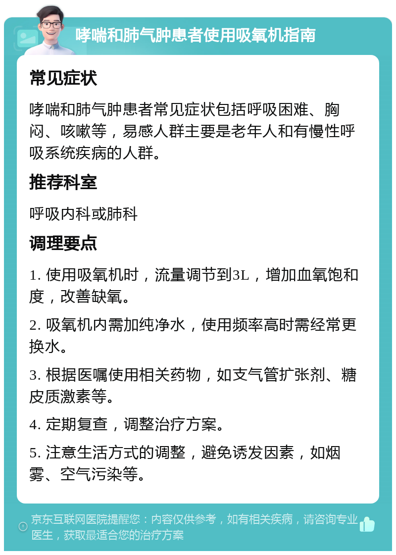 哮喘和肺气肿患者使用吸氧机指南 常见症状 哮喘和肺气肿患者常见症状包括呼吸困难、胸闷、咳嗽等，易感人群主要是老年人和有慢性呼吸系统疾病的人群。 推荐科室 呼吸内科或肺科 调理要点 1. 使用吸氧机时，流量调节到3L，增加血氧饱和度，改善缺氧。 2. 吸氧机内需加纯净水，使用频率高时需经常更换水。 3. 根据医嘱使用相关药物，如支气管扩张剂、糖皮质激素等。 4. 定期复查，调整治疗方案。 5. 注意生活方式的调整，避免诱发因素，如烟雾、空气污染等。