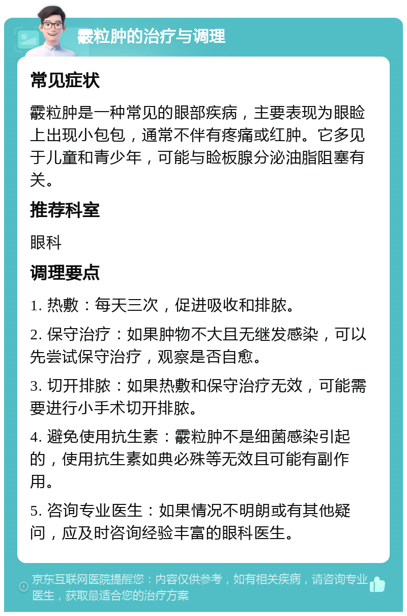 霰粒肿的治疗与调理 常见症状 霰粒肿是一种常见的眼部疾病，主要表现为眼睑上出现小包包，通常不伴有疼痛或红肿。它多见于儿童和青少年，可能与睑板腺分泌油脂阻塞有关。 推荐科室 眼科 调理要点 1. 热敷：每天三次，促进吸收和排脓。 2. 保守治疗：如果肿物不大且无继发感染，可以先尝试保守治疗，观察是否自愈。 3. 切开排脓：如果热敷和保守治疗无效，可能需要进行小手术切开排脓。 4. 避免使用抗生素：霰粒肿不是细菌感染引起的，使用抗生素如典必殊等无效且可能有副作用。 5. 咨询专业医生：如果情况不明朗或有其他疑问，应及时咨询经验丰富的眼科医生。