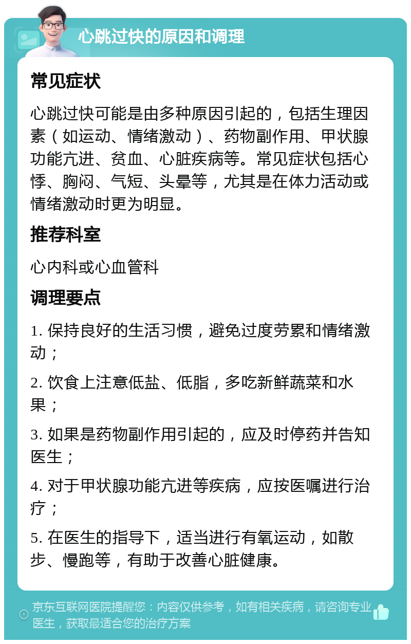 心跳过快的原因和调理 常见症状 心跳过快可能是由多种原因引起的，包括生理因素（如运动、情绪激动）、药物副作用、甲状腺功能亢进、贫血、心脏疾病等。常见症状包括心悸、胸闷、气短、头晕等，尤其是在体力活动或情绪激动时更为明显。 推荐科室 心内科或心血管科 调理要点 1. 保持良好的生活习惯，避免过度劳累和情绪激动； 2. 饮食上注意低盐、低脂，多吃新鲜蔬菜和水果； 3. 如果是药物副作用引起的，应及时停药并告知医生； 4. 对于甲状腺功能亢进等疾病，应按医嘱进行治疗； 5. 在医生的指导下，适当进行有氧运动，如散步、慢跑等，有助于改善心脏健康。