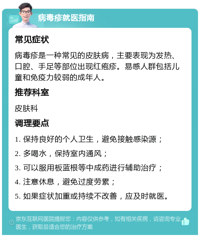 病毒疹就医指南 常见症状 病毒疹是一种常见的皮肤病，主要表现为发热、口腔、手足等部位出现红疱疹。易感人群包括儿童和免疫力较弱的成年人。 推荐科室 皮肤科 调理要点 1. 保持良好的个人卫生，避免接触感染源； 2. 多喝水，保持室内通风； 3. 可以服用板蓝根等中成药进行辅助治疗； 4. 注意休息，避免过度劳累； 5. 如果症状加重或持续不改善，应及时就医。