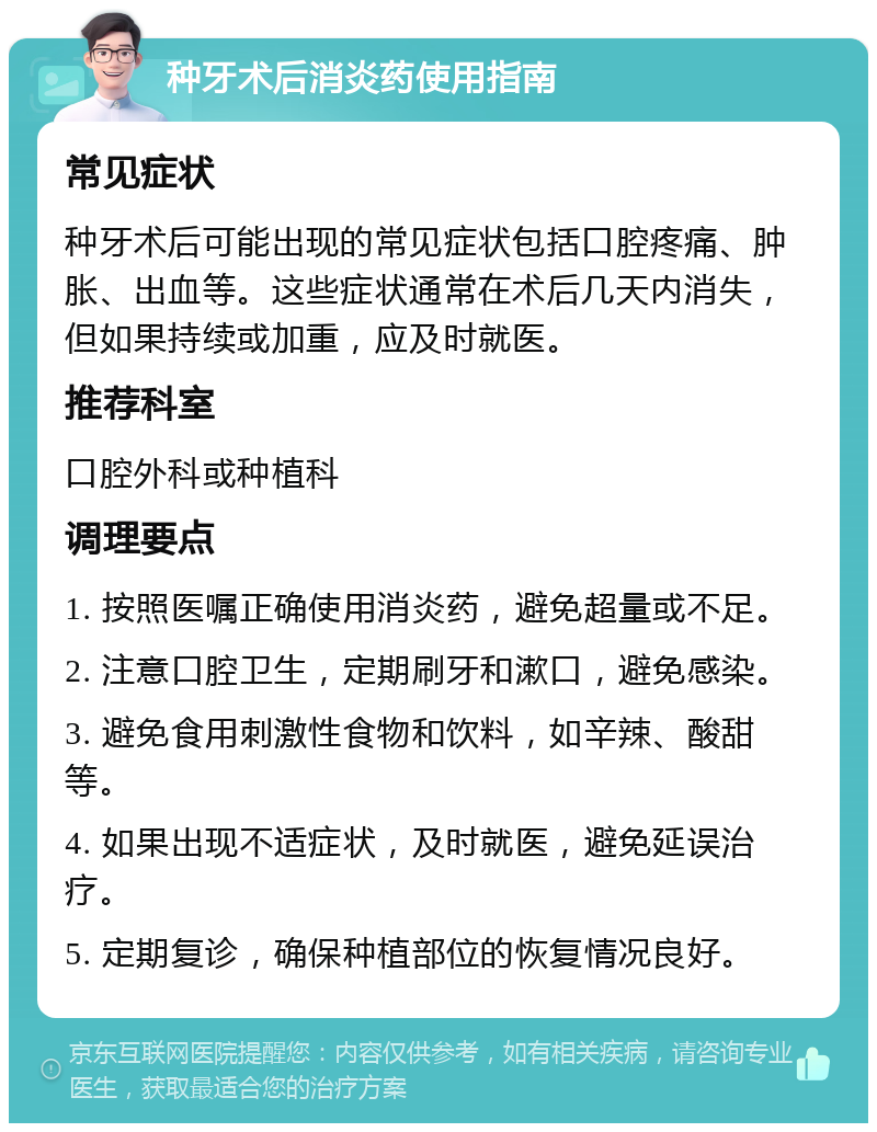 种牙术后消炎药使用指南 常见症状 种牙术后可能出现的常见症状包括口腔疼痛、肿胀、出血等。这些症状通常在术后几天内消失，但如果持续或加重，应及时就医。 推荐科室 口腔外科或种植科 调理要点 1. 按照医嘱正确使用消炎药，避免超量或不足。 2. 注意口腔卫生，定期刷牙和漱口，避免感染。 3. 避免食用刺激性食物和饮料，如辛辣、酸甜等。 4. 如果出现不适症状，及时就医，避免延误治疗。 5. 定期复诊，确保种植部位的恢复情况良好。