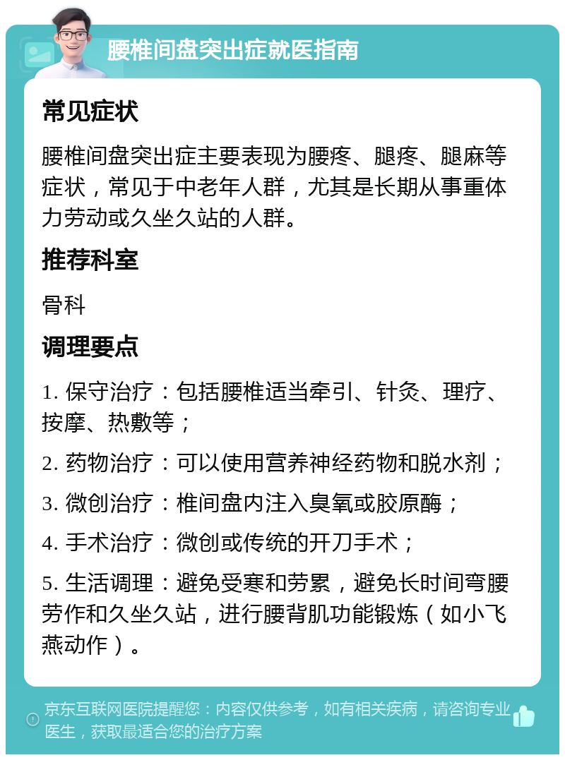 腰椎间盘突出症就医指南 常见症状 腰椎间盘突出症主要表现为腰疼、腿疼、腿麻等症状，常见于中老年人群，尤其是长期从事重体力劳动或久坐久站的人群。 推荐科室 骨科 调理要点 1. 保守治疗：包括腰椎适当牵引、针灸、理疗、按摩、热敷等； 2. 药物治疗：可以使用营养神经药物和脱水剂； 3. 微创治疗：椎间盘内注入臭氧或胶原酶； 4. 手术治疗：微创或传统的开刀手术； 5. 生活调理：避免受寒和劳累，避免长时间弯腰劳作和久坐久站，进行腰背肌功能锻炼（如小飞燕动作）。