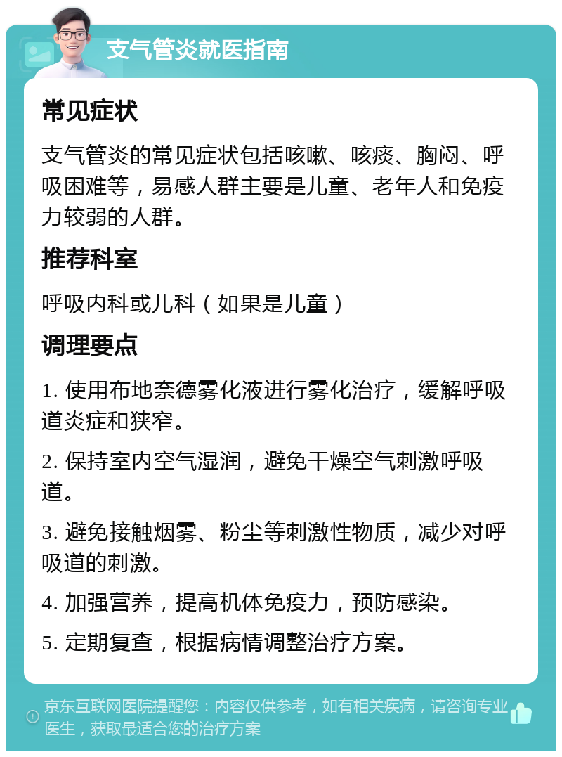 支气管炎就医指南 常见症状 支气管炎的常见症状包括咳嗽、咳痰、胸闷、呼吸困难等，易感人群主要是儿童、老年人和免疫力较弱的人群。 推荐科室 呼吸内科或儿科（如果是儿童） 调理要点 1. 使用布地奈德雾化液进行雾化治疗，缓解呼吸道炎症和狭窄。 2. 保持室内空气湿润，避免干燥空气刺激呼吸道。 3. 避免接触烟雾、粉尘等刺激性物质，减少对呼吸道的刺激。 4. 加强营养，提高机体免疫力，预防感染。 5. 定期复查，根据病情调整治疗方案。