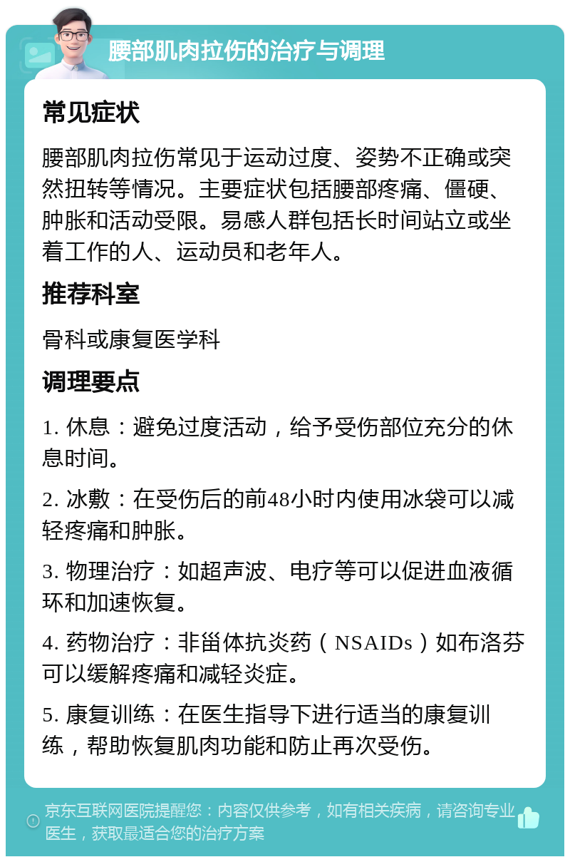 腰部肌肉拉伤的治疗与调理 常见症状 腰部肌肉拉伤常见于运动过度、姿势不正确或突然扭转等情况。主要症状包括腰部疼痛、僵硬、肿胀和活动受限。易感人群包括长时间站立或坐着工作的人、运动员和老年人。 推荐科室 骨科或康复医学科 调理要点 1. 休息：避免过度活动，给予受伤部位充分的休息时间。 2. 冰敷：在受伤后的前48小时内使用冰袋可以减轻疼痛和肿胀。 3. 物理治疗：如超声波、电疗等可以促进血液循环和加速恢复。 4. 药物治疗：非甾体抗炎药（NSAIDs）如布洛芬可以缓解疼痛和减轻炎症。 5. 康复训练：在医生指导下进行适当的康复训练，帮助恢复肌肉功能和防止再次受伤。